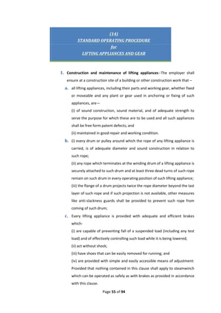 Page 55 of 94
(14)
STANDARD OPERATING PROCEDURE
for
LIFTING APPLIANCES AND GEAR
1. Construction and maintenance of lifting appliances:-The employer shall
ensure at a construction site of a building or other construction work that –
a. all lifting appliances, including their parts and working gear, whether fixed
or moveable and any plant or gear used in anchoring or fixing of such
appliances, are—
(i) of sound construction, sound material, and of adequate strength to
serve the purpose for which these are to be used and all such appliances
shall be free form patent defects; and
(ii) maintained in good repair and working condition.
b. (i) every drum or pulley around which the rope of any lifting appliance is
carried, is of adequate diameter and sound construction in relation to
such rope;
(ii) any rope which terminates at the winding drum of a lifting appliance is
securely attached to such drum and at least three dead turns of such rope
remain on such drum in every operating position of such lifting appliance;
(iii) the flange of a drum projects twice the rope diameter beyond the last
layer of such rope and if such projection is not available, other measures
like anti-slackness guards shall be provided to prevent such rope from
coming of such drum;
c. Every lifting appliance is provided with adequate and efficient brakes
which-
(i) are capable of preventing fall of a suspended load (including any test
load) and of effectively controlling such load while it is being lowered;
(ii) act without shock;
(iii) have shoes that can be easily removed for running; and
(iv) are provided with simple and easily accessible means of adjustment:
Provided that nothing contained in this clause shall apply to steamwinch
which can be operated as safely as with brakes as provided in accordance
with this clause.
 