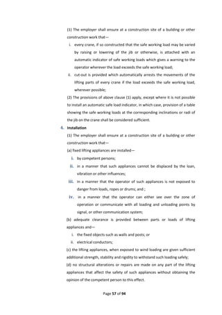 Page 57 of 94
(1) The employer shall ensure at a construction site of a building or other
construction work that—
i. every crane, if so constructed that the safe working load may be varied
by raising or lowering of the jib or otherwise, is attached with an
automatic indicator of safe working loads which gives a warning to the
operator wherever the load exceeds the safe working load;
ii. cut-out is provided which automatically arrests the movements of the
lifting parts of every crane if the load exceeds the safe working load,
wherever possible;
(2) The provisions of above clause (1) apply, except where it is not possible
to install an automatic safe load indicator, in which case, provision of a table
showing the safe working loads at the corresponding inclinations or radi of
the jib on the crane shall be considered sufficient.
4. Installation
(1) The employer shall ensure at a construction site of a building or other
construction work that—
(a) fixed lifting appliances are installed—
i. by competent persons;
ii. in a manner that such appliances cannot be displaced by the loan,
vibration or other influences;
iii. in a manner that the operator of such appliances is not exposed to
danger from loads, ropes or drums; and ;
iv. in a manner that the operator can either see over the zone of
operation or communicate with all loading and unloading points by
signal, or other communication system;
(b) adequate clearance is provided between parts or loads of lifting
appliances and—
i. the fixed objects such as walls and posts; or
ii. electrical conductors;
(c) the lifting appliances, when exposed to wind loading are given sufficient
additional strength, stability and rigidity to withstand such loading safely;
(d) no structural alterations or repairs are made on any part of the lifting
appliances that affect the safety of such appliances without obtaining the
opinion of the competent person to this effect.
 