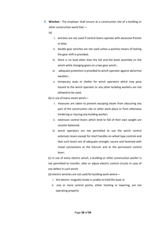 Page 58 of 94
5. Winches:- The employer shall ensure at a construction site of a building or
other construction work that.—
(a)
i. winches are not used if control levers operate with excessive friction
or play;
ii. double gear winches are not used unless a positive means of locking
the gear shift is provided;
iii. there is no load other than the fall and the book assembly on the
winch while changing gears on a two gear winch ;
iv. adequate protection is provided to winch operator against abnormal
weather ;
v. temporary seats or shelter for winch operators which may pose
hazard to the winch operator or any other building workers are not
allowed to be used;
(b) in use of every steam winch—
i. measures are taken to prevent excaping steam from obscuring any
part of the construction site or other work place or from otherwise
hindering or injuring any building worker;
ii. extension control levers which tend to fall of their own weight are
counter balanced;
iii. winch operators are not permitted to use the winch control
extension levers except for short handles on wheel type controls and
that such levers are of adequate strength, secure and fastened with
metal connections at the fulcrum and at the permanent control
lever;
(c) in use of every electric winch, a building or other construction worker is
not permitted to transfer, alter or adjust electric control circuits in case of
any defect in such winch.
(d) electric winches are not used for building work where—
i. the electro- magnetic brake is unable to hold the load; or
ii. one or more control points, either hoisting or lowering, are not
operating properly.
 