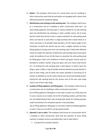 Page 59 of 94
6. Bukets:- The employer shall ensure at a construction site of a building or
other construction work that tip-up buckets are equipped with a device that
effectively prevents accidental-tipping.
7. Identification and marking of safe working load:- The employer shall ensure
at a construction site of a building or other construction work that-- (a)
every lifting appliance and loose gear is clearly marked for its safe working
load and identification by stamping or other suitable means; (b) (i) every
derrick ( other than derrick crane) is clearly marked for its safe working load
when such derrick is used either in single purchase with a lower block or in
union purchases in all possible block positions; (ii) the lowest angle to the
horizontal, to which the derrick may be used, is legibly marked; (c) every
lifting appliance having more than one working load is fitted with effective
means to enable the operator to determine safe working load at each point
under all condition of use; 65 (d) means to ascertain the safe working load
for lifting gears under such conditions in which such gears may be used are
provided to enable a worker using such gears and such means shall consist
of— (i) marking the safe working load in plain figures or letters upon the
sling or upon a table or ring of durable material attached securely thereto in
case of chain slings; and (ii) either the means specified in sub-clause (i) or
notices so exhibited as can be easily read by any concerned building worker
stating the safe working load for the various sizes of the wire rope slings
used in case of wire rope slings.
8. Loading of lifting appliance and lifting gears:- The employer shall ensure at
a construction site of a building or other construction work that—
(a) no lifting appliance, lifting gear or wire rope is used in an unsafe way and
in such a manner as to involve risk to life of building workers, and that they
are not loaded beyond their safe working load except for testing purposes
under the direction of a competent person in the prescribed.
(b) no lifting appliance, lifting gear or any other material handling appliance
is used, if they are not safe for use & properly tested.
9. Operator’s cab or cabin:- The employer shall ensure at a construction site of
a building or other construction work that the operator of every lifting
machine in outdoor service is provided with a cab or cabin which—
i. is made of fire resistant material;
 