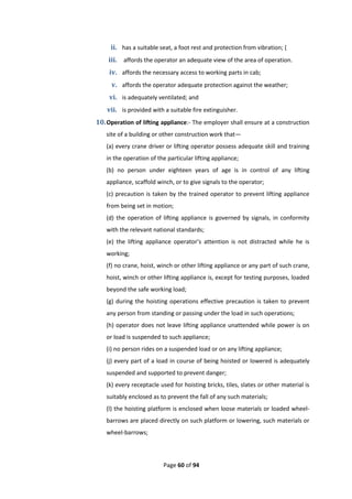 Page 60 of 94
ii. has a suitable seat, a foot rest and protection from vibration; (
iii. affords the operator an adequate view of the area of operation.
iv. affords the necessary access to working parts in cab;
v. affords the operator adequate protection against the weather;
vi. is adequately ventilated; and
vii. is provided with a suitable fire extinguisher.
10.Operation of lifting appliance:- The employer shall ensure at a construction
site of a building or other construction work that—
(a) every crane driver or lifting operator possess adequate skill and training
in the operation of the particular lifting appliance;
(b) no person under eighteen years of age is in control of any lifting
appliance, scaffold winch, or to give signals to the operator;
(c) precaution is taken by the trained operator to prevent lifting appliance
from being set in motion;
(d) the operation of lifting appliance is governed by signals, in conformity
with the relevant national standards;
(e) the lifting appliance operator’s attention is not distracted while he is
working;
(f) no crane, hoist, winch or other lifting appliance or any part of such crane,
hoist, winch or other lifting appliance is, except for testing purposes, loaded
beyond the safe working load;
(g) during the hoisting operations effective precaution is taken to prevent
any person from standing or passing under the load in such operations;
(h) operator does not leave lifting appliance unattended while power is on
or load is suspended to such appliance;
(i) no person rides on a suspended load or on any lifting appliance;
(j) every part of a load in course of being hoisted or lowered is adequately
suspended and supported to prevent danger;
(k) every receptacle used for hoisting bricks, tiles, slates or other material is
suitably enclosed as to prevent the fall of any such materials;
(l) the hoisting platform is enclosed when loose materials or loaded wheel-
barrows are placed directly on such platform or lowering, such materials or
wheel-barrows;
 