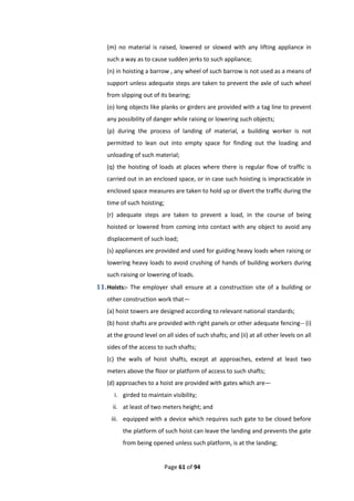 Page 61 of 94
(m) no material is raised, lowered or slowed with any lifting appliance in
such a way as to cause sudden jerks to such appliance;
(n) in hoisting a barrow , any wheel of such barrow is not used as a means of
support unless adequate steps are taken to prevent the axle of such wheel
from slipping out of its bearing;
(o) long objects like planks or girders are provided with a tag line to prevent
any possibility of danger while raising or lowering such objects;
(p) during the process of landing of material, a building worker is not
permitted to lean out into empty space for finding out the loading and
unloading of such material;
(q) the hoisting of loads at places where there is regular flow of traffic is
carried out in an enclosed space, or in case such hoisting is impracticable in
enclosed space measures are taken to hold up or divert the traffic during the
time of such hoisting;
(r) adequate steps are taken to prevent a load, in the course of being
hoisted or lowered from coming into contact with any object to avoid any
displacement of such load;
(s) appliances are provided and used for guiding heavy loads when raising or
lowering heavy loads to avoid crushing of hands of building workers during
such raising or lowering of loads.
11.Hoists:- The employer shall ensure at a construction site of a building or
other construction work that—
(a) hoist towers are designed according to relevant national standards;
(b) hoist shafts are provided with right panels or other adequate fencing-- (i)
at the ground level on all sides of such shafts; and (ii) at all other levels on all
sides of the access to such shafts;
(c) the walls of hoist shafts, except at approaches, extend at least two
meters above the floor or platform of access to such shafts;
(d) approaches to a hoist are provided with gates which are—
i. girded to maintain visibility;
ii. at least of two meters height; and
iii. equipped with a device which requires such gate to be closed before
the platform of such hoist can leave the landing and prevents the gate
from being opened unless such platform, is at the landing;
 