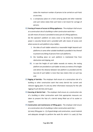 Page 64 of 94
states the maximum number of persons to be carried on such hoist
at one time;
iv. a conspicuous place on a hoist carrying goods and other materials
and such notice states that such hoist is not meant for carriage of
persons.
12.Fencing of means of access to lifting appliances:- The employer shall ensure
at a construction site of a building or other construction work that—
(a) safe means of access is provided to every part of a lifting appliance;
(b) the operator’s platform on every crane or tip driven by mechanical
power is securely fenced and is provided with safe means of access and
where access to such platform is by a ladder,-
i. the sides of such ladder extend to a reasonable height beyond such
platforms or some other suitable handhold is provided in lieu thereof
to prevent any falling of persons from such platforms;
ii. the handling place on such platform is maintained free from
obstruction and slipping; and
iii. in case the height of such ladder exceeds six meters, the resting
platform are provided on such ladder at every six metres of its height
and where the distance between last platform so provided and the
top end of such ladder is more than two meters then on such top
end.
13.Rigging of derricks:- The employer shall ensure at a construction site of a
building or other construction work that every derrick has current and
relevant rigging plans 71 and any other information necessary for the safe
rigging of such derricks and its gear.
14.Securing of derrick foot :- The employer shall ensure at a construction site
of a building or other construction work that appropriate measures are
taken to prevent the foot of a derrick being lifted out of its socket or
support.
15.Construction and maintenance of lifting gears:- The employer shall ensure
at a construction site of a building or other construction work that—
(a) every lifting gear is-- (i) of good design and construction, sound material
and adequate strength to perform the work for which it is used; (ii) free
 