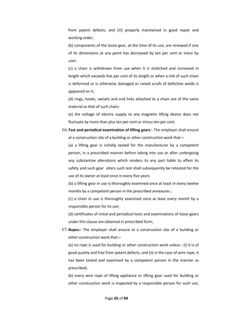 Page 65 of 94
from patent defects; and (iii) properly maintained in good repair and
working order;
(b) components of the loose gear, at the time of its use, are renewed if one
of its dimensions at any point has decreased by ten per cent or more by
user;
(c) a chain is withdrawn from use when it is stretched and increased in
length which exceeds five per cent of its length or when a link of such chain
is deformed or is otherwise damaged or raised scrafs of defective welds is
appeared on it;
(d) rings, hooks, swivels and end links attached to a chain are of the same
material as that of such chain;
(e) the voltage of electric supply to any magnetic lifting device does not
fluctuate by more than plus ten per cent or minus ten per cent.
16.Test and periodical examination of lifting gears:- The employer shall ensure
at a construction site of a building or other construction work that—
(a) a lifting gear is initially tested for the manufacturer by a competent
person, in a prescribed manner before taking into use or after undergoing
any substantive alterations which renders its any part liable to affect its
safety and such gear alters such test shall subsequently be retested for the
use of its owner at least once in every five years.
(b) a lifting gear in use is thoroughly examined once at least in every twelve
months by a competent person in the prescribed annexures ;
(c) a chain in use is thoroughly examined once at least every month by a
responsible person for its use;
(d) certificates of initial and periodical tests and examinations of loose gears
under this clause are obtained in prescribed form;
17.Ropes:- The employer shall ensure at a construction site of a building or
other construction work that—
(a) no rope is used for building or other construction work unless-- (i) it is of
good quality and free from patent defects; and (ii) in the case of wire rope, it
has been tested and examined by a competent person in the manner as
prescribed;
(b) every wire rope of lifting appliance or lifting gear used for building or
other construction work is inspected by a responsible person for such use,
 