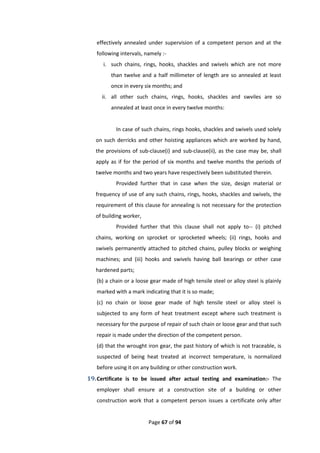 Page 67 of 94
effectively annealed under supervision of a competent person and at the
following intervals, namely :-
i. such chains, rings, hooks, shackles and swivels which are not more
than twelve and a half millimeter of length are so annealed at least
once in every six months; and
ii. all other such chains, rings, hooks, shackles and swviles are so
annealed at least once in every twelve months:
In case of such chains, rings hooks, shackles and swivels used solely
on such derricks and other hoisting appliances which are worked by hand,
the provisions of sub-clause(i) and sub-clause(ii), as the case may be, shall
apply as if for the period of six months and twelve months the periods of
twelve months and two years have respectively been substituted therein.
Provided further that in case when the size, design material or
frequency of use of any such chains, rings, hooks, shackles and swivels, the
requirement of this clause for annealing is not necessary for the protection
of building worker,
Provided further that this clause shall not apply to-- (i) pitched
chains, working on sprocket or sprocketed wheels; (ii) rings, hooks and
swivels permanently attached to pitched chains, pulley blocks or weighing
machines; and (iii) hooks and swivels having ball bearings or other case
hardened parts;
(b) a chain or a loose gear made of high tensile steel or alloy steel is plainly
marked with a mark indicating that it is so made;
(c) no chain or loose gear made of high tensile steel or alloy steel is
subjected to any form of heat treatment except where such treatment is
necessary for the purpose of repair of such chain or loose gear and that such
repair is made under the direction of the competent person.
(d) that the wrought iron gear, the past history of which is not traceable, is
suspected of being heat treated at incorrect temperature, is normalized
before using it on any building or other construction work.
19.Certificate is to be issued after actual testing and examination:- The
employer shall ensure at a construction site of a building or other
construction work that a competent person issues a certificate only after
 