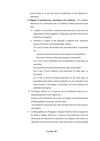 Page 68 of 94
actual testing or, as the case may be, examination of the apparatus as
prescribed.
20.Register of periodical test, examination and certificates:- The employer
shall ensure at a construction site of a building or other construction work
that—
1. a register as prescribed is maintained and particulars of such test and
examination of lifting appliances, lifting gears and heat treatment are
entered in such register;
2. certificate in respect of the following is obtained from competent
person in the forms as mentioned below, namely:-
(i) in case of initial and periodical test and examination as prescribed
for—
(a) winches, derricks and their accessory gears in prescribed form;
(b) cranes or hoists and their accessory gears in prescribed;
(ii) in case of test, examination and re-examination of loose gears as
prescribed.
(iii) in case of test and examination of wire ropes as prescribed.
(iv) in case of heat treatment and examination of loose gears as
prescribed;
(v) in case of annual thorough examination of the loose gears as
prescribed except where required particulars of such exemption have
been enclosed in the register as prescribed, and such certificates are
attached to the register.
3. the register referred to in clause (a) and the certificates referred to in
clause (b) attached to such register are—
(i) kept at such construction site in case such register and certificate relate
to lifting appliances, loose gear and wire ropes;
(ii) retained for at least five years after the date of the last entry made in
such register;
4. no lifting appliance or lifting gear in respect of which an entry is required to
be made in register referred to in clause (a) and certificate of test and
examination are required to be attached in such register in the manner as
specified in clause (a) or clause (b), as the case may be, is used for building
 