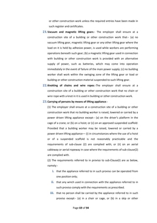 Page 69 of 94
or other construction work unless the required entries have been made in
such register and certificates.
21.Vacuum and magnetic lifting gears:- The employer shall ensure at a
construction site of a building or other construction work that-- (a) no
vacuum lifting gear, magnetic lifting gear or any other lifting gear where the
load on it is held by adhesive power, is used while workers are performing
operations beneath such gear; (b) a magnetic lifting gear used in connection
with building or other construction work is provided with an alternative
supply of power, such as batteries, which may come into operation
immediately in the event of failure of the main power supply; (c) no building
worker shall work within the swinging zone of the lifting gear or load or
building or other construction material suspended to such lifting gear.
22.Knotting of chains and wire ropes:-The employer shall ensure at a
construction site of a building or other construction work that no chain or
wire rope with a knot in it is used in building or other construction work.
23.Carrying of persons by means of lifting appliance:-
(1) The employer shall ensure at a construction site of a building or other
construction work that no building worker is raised, lowered or carried by a
power driven lifting appliance except-- (a) on the driver’s platform in the
cage of a crane; or (b) on a hoist; or (c) on an approved suspended scaffold:
Provided that a building worker may be raised, lowered or carried by a
power driven lifting appliance— (i) in circumstances where the use of a hoist
or of a suspended scaffold is not reasonably practicable and the
requirements of sub-clause (2) are complied with; or (ii) on an aerial
cableway or aerial ropeway in case where the requirements of sub-clause(2)
are complied with.
(2) The requirements referred to in proviso to sub-Clause(I) are as below,
namely:-
i. that the appliance referred to in such proviso can be operated from
one position only;
ii. that any winch used in connection with the appliance referred to in
such proviso comply with the requirements as prescribed.
iii. that no person shall be carried by the appliance referred to in such
proviso except-- (a) in a chair or cage, or (b) in a skip or other
 