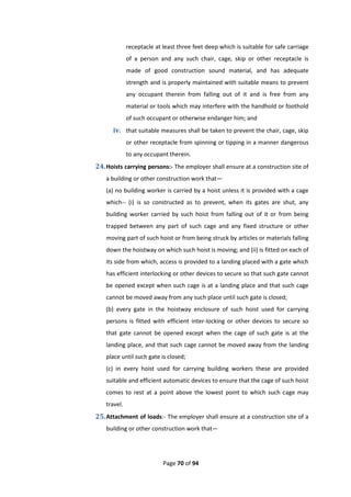 Page 70 of 94
receptacle at least three feet deep which is suitable for safe carriage
of a person and any such chair, cage, skip or other receptacle is
made of good construction sound material, and has adequate
strength and is properly maintained with suitable means to prevent
any occupant therein from falling out of it and is free from any
material or tools which may interfere with the handhold or foothold
of such occupant or otherwise endanger him; and
iv. that suitable measures shall be taken to prevent the chair, cage, skip
or other receptacle from spinning or tipping in a manner dangerous
to any occupant therein.
24.Hoists carrying persons:- The employer shall ensure at a construction site of
a building or other construction work that—
(a) no building worker is carried by a hoist unless it is provided with a cage
which-- (i) is so constructed as to prevent, when its gates are shut, any
building worker carried by such hoist from falling out of it or from being
trapped between any part of such cage and any fixed structure or other
moving part of such hoist or from being struck by articles or materials falling
down the hoistway on which such hoist is moving; and (ii) is fitted on each of
its side from which, access is provided to a landing placed with a gate which
has efficient interlocking or other devices to secure so that such gate cannot
be opened except when such cage is at a landing place and that such cage
cannot be moved away from any such place until such gate is closed;
(b) every gate in the hoistway enclosure of such hoist used for carrying
persons is fitted with efficient inter-locking or other devices to secure so
that gate cannot be opened except when the cage of such gate is at the
landing place, and that such cage cannot be moved away from the landing
place until such gate is closed;
(c) in every hoist used for carrying building workers these are provided
suitable and efficient automatic devices to ensure that the cage of such hoist
comes to rest at a point above the lowest point to which such cage may
travel.
25.Attachment of loads:- The employer shall ensure at a construction site of a
building or other construction work that—
 
