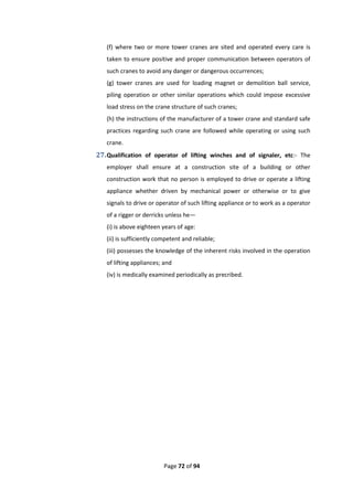 Page 72 of 94
(f) where two or more tower cranes are sited and operated every care is
taken to ensure positive and proper communication between operators of
such cranes to avoid any danger or dangerous occurrences;
(g) tower cranes are used for loading magnet or demolition ball service,
piling operation or other similar operations which could impose excessive
load stress on the crane structure of such cranes;
(h) the instructions of the manufacturer of a tower crane and standard safe
practices regarding such crane are followed while operating or using such
crane.
27.Qualification of operator of lifting winches and of signaler, etc:- The
employer shall ensure at a construction site of a building or other
construction work that no person is employed to drive or operate a lifting
appliance whether driven by mechanical power or otherwise or to give
signals to drive or operator of such lifting appliance or to work as a operator
of a rigger or derricks unless he—
(i) is above eighteen years of age:
(ii) is sufficiently competent and reliable;
(iii) possesses the knowledge of the inherent risks involved in the operation
of lifting appliances; and
(iv) is medically examined periodically as precribed.
 