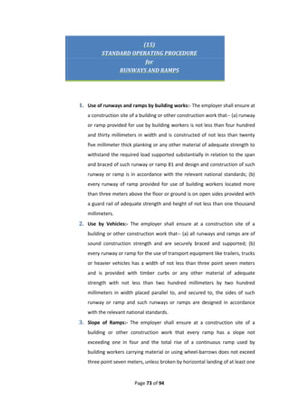 Page 73 of 94
(15)
STANDARD OPERATING PROCEDURE
for
RUNWAYS AND RAMPS
1. Use of runways and ramps by building works:- The employer shall ensure at
a construction site of a building or other construction work that-- (a) runway
or ramp provided for use by building workers is not less than four hundred
and thirty millimeters in width and is constructed of not less than twenty
five millimeter thick planking or any other material of adequate strength to
withstand the required load supported substantially in relation to the span
and braced of such runway or ramp 81 and design and construction of such
runway or ramp is in accordance with the relevant national standards; (b)
every runway of ramp provided for use of building workers located more
than three meters above the floor or ground is on open sides provided with
a guard rail of adequate strength and height of not less than one thousand
millimeters.
2. Use by Vehicles:- The employer shall ensure at a construction site of a
building or other construction work that-- (a) all runways and ramps are of
sound construction strength and are securely braced and supported; (b)
every runway or ramp for the use of transport equipment like trailers, trucks
or heavier vehicles has a width of not less than three point seven meters
and is provided with timber curbs or any other material of adequate
strength with not less than two hundred millimeters by two hundred
millimeters in width placed parallel to, and secured to, the sides of such
runway or ramp and such runways or ramps are designed in accordance
with the relevant national standards.
3. Slope of Ramps:- The employer shall ensure at a construction site of a
building or other construction work that every ramp has a slope not
exceeding one in four and the total rise of a continuous ramp used by
building workers carrying material or using wheel-barrows does not exceed
three point seven meters, unless broken by horizontal landing of at least one
 