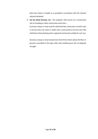 Page 74 of 94
point two meters in length or as provided in accordance with the relevant
national standards.
4. Use by wheel barrows, etc:- The employer shall ensure at a construction
site of a building or other construction work that—
(a) every runway or ramp used for wheel barrows, hand carts or hand trucks
is not less than one meter in width and is constructed of not less than fifty
millimeters thick planking and is supported and braced suitably for such use;
(b) every runway or ramp located more than three meters above the floor or
ground is provided on the open sides with suitable guard rails of adequate
strength.
 