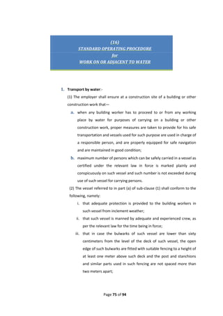 Page 75 of 94
(16)
STANDARD OPERATING PROCEDURE
for
WORK ON OR ADJACENT TO WATER
1. Transport by water:-
(1) The employer shall ensure at a construction site of a building or other
construction work that—
a. when any building worker has to proceed to or from any working
place by water for purposes of carrying on a building or other
construction work, proper measures are taken to provide for his safe
transportation and vessels used for such purpose are used in charge of
a responsible person, and are properly equipped for safe navigation
and are maintained in good condition;
b. maximum number of persons which can be safely carried in a vessel as
certified under the relevant law in force is marked plainly and
conspicuously on such vessel and such number is not exceeded during
use of such vessel for carrying persons.
(2) The vessel referred to in part (a) of sub-clause (1) shall conform to the
following, namely:
i. that adequate protection is provided to the building workers in
such vessel from inclement weather;
ii. that such vessel is manned by adequate and experienced crew, as
per the relevant law for the time being in force;
iii. that in case the bulwarks of such vessel are lower than sixty
centimeters from the level of the deck of such vessel, the open
edge of such bulwarks are fitted with suitable fencing to a height of
at least one meter above such deck and the post and stanchions
and similar parts used in such fencing are not spaced more than
two meters apart;
 