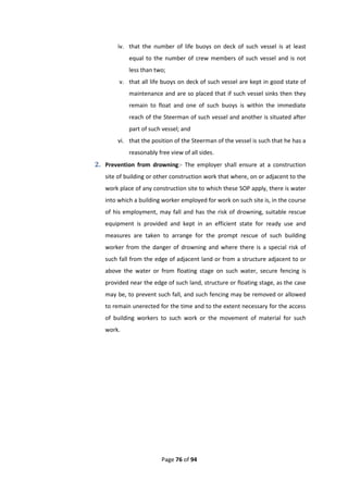 Page 76 of 94
iv. that the number of life buoys on deck of such vessel is at least
equal to the number of crew members of such vessel and is not
less than two;
v. that all life buoys on deck of such vessel are kept in good state of
maintenance and are so placed that if such vessel sinks then they
remain to float and one of such buoys is within the immediate
reach of the Steerman of such vessel and another is situated after
part of such vessel; and
vi. that the position of the Steerman of the vessel is such that he has a
reasonably free view of all sides.
2. Prevention from drowning:- The employer shall ensure at a construction
site of building or other construction work that where, on or adjacent to the
work place of any construction site to which these SOP apply, there is water
into which a building worker employed for work on such site is, in the course
of his employment, may fall and has the risk of drowning, suitable rescue
equipment is provided and kept in an efficient state for ready use and
measures are taken to arrange for the prompt rescue of such building
worker from the danger of drowning and where there is a special risk of
such fall from the edge of adjacent land or from a structure adjacent to or
above the water or from floating stage on such water, secure fencing is
provided near the edge of such land, structure or floating stage, as the case
may be, to prevent such fall, and such fencing may be removed or allowed
to remain unerected for the time and to the extent necessary for the access
of building workers to such work or the movement of material for such
work.
 