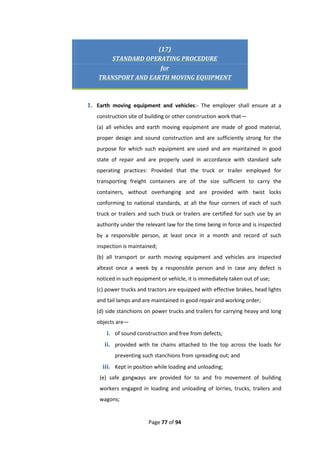 Page 77 of 94
(17)
STANDARD OPERATING PROCEDURE
for
TRANSPORT AND EARTH MOVING EQUIPMENT
1. Earth moving equipment and vehicles:- The employer shall ensure at a
construction site of building or other construction work that—
(a) all vehicles and earth moving equipment are made of good material,
proper design and sound construction and are sufficiently strong for the
purpose for which such equipment are used and are maintained in good
state of repair and are properly used in accordance with standard safe
operating practices: Provided that the truck or trailer employed for
transporting freight containers are of the size sufficient to carry the
containers, without overhanging and are provided with twist locks
conforming to national standards, at all the four corners of each of such
truck or trailers and such truck or trailers are certified for such use by an
authority under the relevant law for the time being in force and is inspected
by a responsible person, at least once in a month and record of such
inspection is maintained;
(b) all transport or earth moving equipment and vehicles are inspected
alteast once a week by a responsible person and in case any defect is
noticed in such equipment or vehicle, it is immediately taken out of use;
(c) power trucks and tractors are equipped with effective brakes, head lights
and tail lamps and are maintained in good repair and working order;
(d) side stanchions on power trucks and trailers for carrying heavy and long
objects are—
i. of sound construction and free from defects;
ii. provided with tie chains attached to the top across the loads for
preventing such stanchions from spreading out; and
iii. Kept in position while loading and unloading;
(e) safe gangways are provided for to and fro movement of building
workers engaged in loading and unloading of lorries, trucks, trailers and
wagons;
 