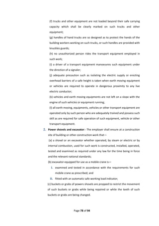 Page 78 of 94
(f) trucks and other equipment are not loaded beyond their safe carrying
capacity which shall be clearly marked on such trucks and other
equipment;
(g) handles of hand trucks are so designed as to protect the hands of the
building workers working on such trucks, or such handles are provided with
knuckles guards;
(h) no unauthorized person rides the transport equipment employed in
such work;
(i) a driver of a transport equipment manoeuvres such equipment under
the direction of a signaler;
(j) adequate precaution such as isolating the electric supply or erecting
overhead barriers of a safe height is taken when earth moving equipment
or vehicles are required to operate in dangerous proximity to any live
electric conductor;
(k) vehicles and earth moving equipments are not left on a slope with the
engine of such vehicles or equipment running;
(l) all earth moving, equipments, vehicles or other transport equipment are
operated only by such person who are adequately trained and possess such
skill as are required for safe operation of such equipment, vehicle or other
transport equipment.
2. Power shovels and excavator:- The employer shall ensure at a construction
site of building or other construction work that—
(a) a shovel or an excavator whether operated, by steam or electric or by
internal combustion, used for such work is constructed, installed, operated,
tested and examined as required under any law for the time being in force
and the relevant national standards;
(b) excavator equipped for use as a mobile crane is—
i. examined and tested in accordance with the requirements for such
mobile crane as prescribed; and
ii. fitted with an automatic safe working load indicator;
(c) buckets or grabs of powers shovels are propped to restrict the movement
of such buckets or grabs while being repaired or while the teeth of such
buckets or grabs are being changed.
 