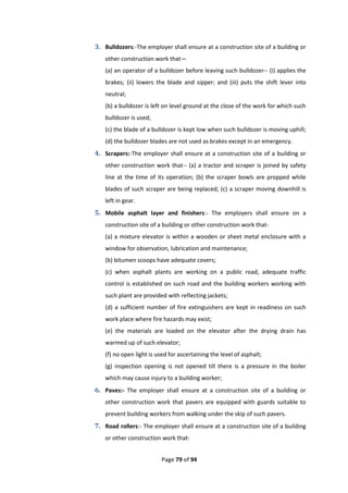 Page 79 of 94
3. Bulldozers:-The employer shall ensure at a construction site of a building or
other construction work that—
(a) an operator of a bulldozer before leaving such bulldozer-- (i) applies the
brakes; (ii) lowers the blade and sipper; and (iii) puts the shift lever into
neutral;
(b) a bulldozer is left on level ground at the close of the work for which such
bulldozer is used;
(c) the blade of a bulldozer is kept low when such bulldozer is moving uphill;
(d) the bulldozer blades are not used as brakes except in an emergency.
4. Scrapers:-The employer shall ensure at a construction site of a building or
other construction work that-- (a) a tractor and scraper is joined by safety
line at the time of its operation; (b) the scraper bowls are propped while
blades of such scraper are being replaced; (c) a scraper moving downhill is
left in gear.
5. Mobile asphalt layer and finishers:- The employers shall ensure on a
construction site of a building or other construction work that-
(a) a mixture elevator is within a wooden or sheet metal enclosure with a
window for observation, lubrication and maintenance;
(b) bitumen scoops have adequate covers;
(c) when asphalt plants are working on a public road, adequate traffic
control is established on such road and the building workers working with
such plant are provided with reflecting jackets;
(d) a sufficient number of fire extinguishers are kept in readiness on such
work place where fire hazards may exist;
(e) the materials are loaded on the elevator after the drying drain has
warmed up of such elevator;
(f) no open light is used for ascertaining the level of asphalt;
(g) inspection opening is not opened till there is a pressure in the boiler
which may cause injury to a building worker;
6. Paves:- The employer shall ensure at a construction site of a building or
other construction work that pavers are equipped with guards suitable to
prevent building workers from walking under the skip of such pavers.
7. Road rollers:- The employer shall ensure at a construction site of a building
or other construction work that-
 