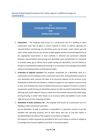 Page 8 of 94
Standard Operating Procedures for safety aspects at different stages of
Construction
(1)
STANDARD OPERATING PROCEDURE
FOR
DEMOLITION WORK
1. Preparation :- The employer shall ensure at a construction site of a building or other
construction work that all glass or similar material or article in exterior openings are
removed before commencing any demolition work and all water, steam electric gas and
other similar supply lines are put off and suitably gapped and the concerned department of
the appropriate Government or local authority is informed and permission obtained
wherever required before commencing such demolition work and wherever it is necessary
to maintain water, gas or electric line or power during such demolition, such line shall be so
located or protected with substantial coverings so as to protect it from damage and to afford
safety to the building workers and the general public.
2. Protection of adjacent structure:-The employer responsible for a demolition work at a
construction site of a building or other construction work shall , during demolition process of
such demolition work, examine the walls of all structures adjacent to the structure to be
demolished to determine the thickness, method of support to such adjacent structures and
in case, such employer has reason to believe that any of such adjacent structure is unsafe or
may become unsafe during such demolition process, he shall not perform demolition activity
affecting such unsafe adjacent structure unless and until remedial measures like sheet piling,
shoring, bracing, or similar other means so as to ensure safety and stability to such unsafe
adjacent structure from collapsing are taken.
3. Demolition of walls, partitions, etc:- The employer shall ensure at a construction site of a
building or other construction work that:-
(a) any demolition of walls or partitions is proceeded in a systematic manner as per the
standard safe operating practices and all work above each tier of any floor beams is
completed before the safety of the supports of such beam is impaired;
(b) masonry is neither loosened nor permitted to fall in such masses or volume or weight as
to endanger the structural stability of any floor or structural support;
 