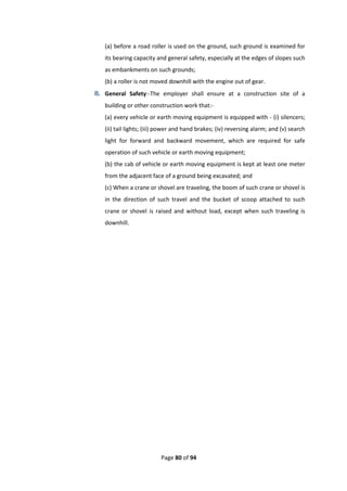 Page 80 of 94
(a) before a road roller is used on the ground, such ground is examined for
its bearing capacity and general safety, especially at the edges of slopes such
as embankments on such grounds;
(b) a roller is not moved downhill with the engine out of gear.
8. General Safety:-The employer shall ensure at a construction site of a
building or other construction work that:-
(a) every vehicle or earth moving equipment is equipped with - (i) silencers;
(ii) tail lights; (iii) power and hand brakes; (iv) reversing alarm; and (v) search
light for forward and backward movement, which are required for safe
operation of such vehicle or earth moving equipment;
(b) the cab of vehicle or earth moving equipment is kept at least one meter
from the adjacent face of a ground being excavated; and
(c) When a crane or shovel are traveling, the boom of such crane or shovel is
in the direction of such travel and the bucket of scoop attached to such
crane or shovel is raised and without load, except when such traveling is
downhill.
 