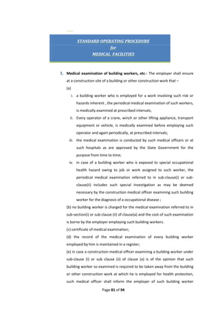 Page 81 of 94
(18)
STANDARD OPERATING PROCEDURE
for
MEDICAL FACILITIES
1. Medical examination of building workers, etc:- The employer shall ensure
at a construction site of a building or other construction work that –
(a)
i. a building worker who is employed for a work involving such risk or
hazards inherent , the periodical medical examination of such workers,
is medically examined at prescribed intervals;
ii. Every operator of a crane, winch or other lifting appliance, transport
equipment or vehicle, is medically examined before employing such
operator and again periodically, at prescribed intervals;
iii. the medical examination is conducted by such medical officers or at
such hospitals as are approved by the State Government for the
purpose from time to time;
iv. in case of a building worker who is exposed to special occupational
health hazard owing to job or work assigned to such worker, the
periodical medical examination referred to in sub-clause(i) or sub-
clause(ii) includes such special investigation as may be deemed
necessary by the construction medical officer examining such building
worker for the diagnosis of a occupational disease ;
(b) no building worker is charged for the medical examination referred to in
sub-section(i) or sub clause (ii) of clause(a) and the cost of such examination
is borne by the employer employing such building workers.
(c) certificate of medical examination;
(d) the record of the medical examination of every building worker
employed by him is maintained in a register;
(e) in case a construction medical officer examining a building worker under
sub-clause (I) or sub clause (ii) of clause (a) is of the opinion that such
building worker so examined is required to be taken away from the building
or other construction work at which he is employed for health protection,
such medical officer shall inform the employer of such building worker
 
