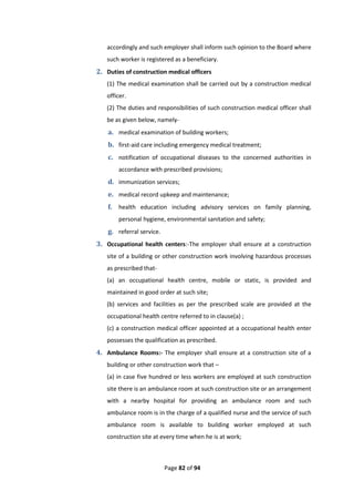 Page 82 of 94
accordingly and such employer shall inform such opinion to the Board where
such worker is registered as a beneficiary.
2. Duties of construction medical officers
(1) The medical examination shall be carried out by a construction medical
officer.
(2) The duties and responsibilities of such construction medical officer shall
be as given below, namely-
a. medical examination of building workers;
b. first-aid care including emergency medical treatment;
c. notification of occupational diseases to the concerned authorities in
accordance with prescribed provisions;
d. immunization services;
e. medical record upkeep and maintenance;
f. health education including advisory services on family planning,
personal hygiene, environmental sanitation and safety;
g. referral service.
3. Occupational health centers:-The employer shall ensure at a construction
site of a building or other construction work involving hazardous processes
as prescribed that-
(a) an occupational health centre, mobile or static, is provided and
maintained in good order at such site;
(b) services and facilities as per the prescribed scale are provided at the
occupational health centre referred to in clause(a) ;
(c) a construction medical officer appointed at a occupational health enter
possesses the qualification as prescribed.
4. Ambulance Rooms:- The employer shall ensure at a construction site of a
building or other construction work that –
(a) in case five hundred or less workers are employed at such construction
site there is an ambulance room at such construction site or an arrangement
with a nearby hospital for providing an ambulance room and such
ambulance room is in the charge of a qualified nurse and the service of such
ambulance room is available to building worker employed at such
construction site at every time when he is at work;
 