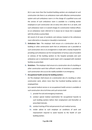 Page 83 of 94
(b) in case more than five hundred building workers are employed at such
construction site there is an ambulance room with effective communication
system and such ambulance room is in the charge of a qualified nurse and
the service of such ambulance room is available to a building worker
employed at such construction site at every time when he is at work, and
such ambulance room is in overall charge of a construction medical officer;
(c) an ambulance room referred to in clause (a) or clause (b) is equipped
with the articles as prescribed;
(d) record of all cases of accidents and sickness treated at the ambulance
room referred to in clause(a) or clause(b) is maintained.
5. Ambulance Van:- The employer shall ensure at a construction site of a
building or other construction work that an ambulance van is provided at
such construction site or an arrangement is made with a nearby hospital for
providing such ambulance van for transportation of serious cases of accident
or sickness of the building workers to the hospital promptly and such
ambulance van is maintained in good repair and is equipped with standard
facilities as prescribed.
6. Stretchers:- The employer shall ensure at a construction site of a building or
other construction work that sufficient number of stretchers is provided at
such construction site so as to be readily available in an emergency.
7. Occupational health services for building workers:-
(1) The employer shall ensure at a construction site of a building or other
construction work, where more than five hundred building workers are
employed that-
(a) a special medical service or an occupational health service is available at
such construction site at all times and such service shall-
i. provide first-aid and emergency treatment;
ii. conduct special medical examination for occupational hazards to
such building workers before their employment and thereafter at
prescribed intervals;
iii. conduct training of first-aid personnel of such medical service;
iv. render advice to such employer on conditions of work and
improvement required to avoid hazards to the health of such
building worker;
 