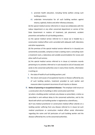 Page 84 of 94
v. promote health education, including family welfare among such
building workers;
vi. undertake immunization for all such building workers against
tetanus, typhoid, cholera and other infectious diseases;
(b) the special medical service referred to in clause (a) collaborates with the
Labour department or any other concerned department or service of the
State Government in matters of treatment, job placement, accident
prevention and welfare of such building workers;
(c) the special medical service referred to in clause (a) is headed by a
construction medical officer and is provided with adequate staff, laboratory
and other equipments;
(d) the premises of the special medical service referred to in clause(a) are
conveniently accessible, comprise at least a waiting room a consulting room
a treatment room, a laboratory and suitable accommodation for nurses and
other staff of such service;
(e) the special medical service referred to in clause a) maintains records
pertaining to its activities referred to in sub-clause(i) to (vii) of clause(a) and
sends to the concerned authorities once in every three months, information
in writing on-
i. the state of health of such building workers ;and
ii. the nature and causes of occupational injuries or disease suffered by any
of such building workers, treatment provided to such worker and
measures taken to prevent recurrence of such injuries or disease.
8. Notice of poisoning or occupational diseases:- The employer shall ensure at
a construction site of a building or other construction work that-
(a) when a building worker contracts any disease as prescribed, a notice as
prescribed is sent without delay to the concerned authorities, and to the
Board with which such building worker is registered as a beneficiary ;
(b) If any medical practitioner or construction medical officer attends on a
building worker suffering from any disease referred to in clause (a) such
medical practitioner or construction medical officer sends information
regarding the name and full particulars of such building worker and the
disease suffered by him, to the concerned authorities.
 