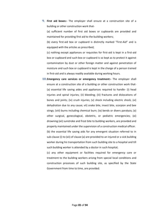 Page 85 of 94
9. First aid boxes:- The employer shall ensure at a construction site of a
building or other construction work that-
(a) sufficient number of first aid boxes or cupboards are provided and
maintained for providing first aid to the building workers;
(b) every first-aid box or cupboard is distinctly marked “First-Aid” and is
equipped with the articles as prescribed;
(c) nothing except appliances or requisites for first-aid is kept in a first-aid
box or cupboard and such box or cupboard is so kept as to protect it against
contamination by dust or other foreign matter and against penetration of
moisture and such box or cupboard is kept in the charge of a person trained
in first-aid and is always readily available during working hours.
10.Emergency care services or emergency treatment:- The employer shall
ensure at a construction site of a building or other construction work that-
(a) essential life saving aides and appliances required to handle- (i) head
injuries and spinal injuries; (ii) bleeding; (iii) fractures and dislocations of
bones and joints; (iv) crush injuries; (v) shock including electric shock; (vi)
dehydration due to any cause; vii) snake bite, insect bite, scorpion and bee
stings; (viii) burns including chemical burn; (ix) bends or divers paralysis; (x)
other surgical, gynecological, obstetric, or pediatric emergencies; (xi)
drowning (xii) sunstroke and frost bite to building workers, are provided and
properly maintained under the supervision of a construction medical officer.
(b) the essential life saving aids for any emergent situation referred to in
sub-clause (i) to (xii) of clause (a) are provided to an injured or a sick building
worker during his transportation from such building site to a hospital and till
such building worker is attended by a doctor in such hospital;
(c) any other equipment or facilities required for emergency care or
treatment to the building workers arising from special local conditions and
construction processes of such building site, as specified by the State
Government from time to time, are provided.
 