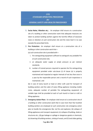 Page 86 of 94
(19)
STANDARD OPERATING PROCEDURE
for
GENERAL SAFETY AND HEALTH PROCEDURES
1. Excise Noise, Vibration etc,:- An employer shall ensure at a construction
site of a building or other construction work that adequate measures are
taken to protect building workers against the harmful effects of excessive
noise or vibration at such construction site and the noise level in no case
exceeds the prescribed limits.
2. Fire Protection:- An employer shall ensure at a construction site of a
building or other construction work that—
(a) such construction site is provided with—
i. fire extinguishing equipment sufficient to extinguish any probable fire
at such construction site;
ii. an adequate water supply at ample pressure as per national
standards;
iii. number of trained persons required to operate the fire extinguishing
equipment provided under sub-clause (i) of clause (a) is properly
maintained and inspected at regular intervals of not less than once in
a year by the responsible person and a record of such inspections is
maintained ; and
(b) in case of every launch or boat or other craft used for transport of
building workers and the cabin of every lifting appliance including mobile
crane, adequate number of portable fire extinguishing equipment of
suitable type shall be provided at each of such launch or boat or craft or
lifting appliance.
3. Emergency Action Plans:- An employer shall ensure at a construction site of
a building or other construction work that in case more than five hundred
building workers are employed at such construction site emergency action
plan to handle the emergencies like- (a) fire and explosion; (b) collapse of
lifting appliances and transport equipment; (c) collapse of building, sheds or
structures etc.; (d) gas leakage or spillage or dangerous goods or chemicals;
(e) drowning of building workers, sinking of vesels; and (f) land slides getting
 