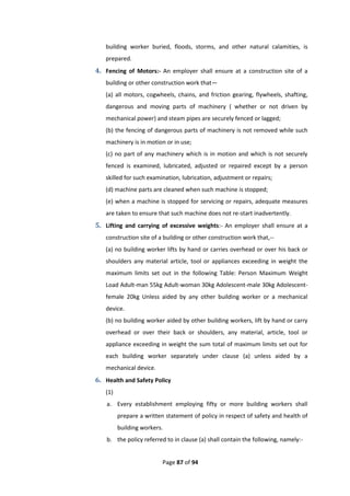 Page 87 of 94
building worker buried, floods, storms, and other natural calamities, is
prepared.
4. Fencing of Motors:- An employer shall ensure at a construction site of a
building or other construction work that—
(a) all motors, cogwheels, chains, and friction gearing, flywheels, shafting,
dangerous and moving parts of machinery ( whether or not driven by
mechanical power) and steam pipes are securely fenced or lagged;
(b) the fencing of dangerous parts of machinery is not removed while such
machinery is in motion or in use;
(c) no part of any machinery which is in motion and which is not securely
fenced is examined, lubricated, adjusted or repaired except by a person
skilled for such examination, lubrication, adjustment or repairs;
(d) machine parts are cleaned when such machine is stopped;
(e) when a machine is stopped for servicing or repairs, adequate measures
are taken to ensure that such machine does not re-start inadvertently.
5. Lifting and carrying of excessive weights:- An employer shall ensure at a
construction site of a building or other construction work that,--
(a) no building worker lifts by hand or carries overhead or over his back or
shoulders any material article, tool or appliances exceeding in weight the
maximum limits set out in the following Table: Person Maximum Weight
Load Adult-man 55kg Adult-woman 30kg Adolescent-male 30kg Adolescent-
female 20kg Unless aided by any other building worker or a mechanical
device.
(b) no building worker aided by other building workers, lift by hand or carry
overhead or over their back or shoulders, any material, article, tool or
appliance exceeding in weight the sum total of maximum limits set out for
each building worker separately under clause (a) unless aided by a
mechanical device.
6. Health and Safety Policy
(1)
a. Every establishment employing fifty or more building workers shall
prepare a written statement of policy in respect of safety and health of
building workers.
b. the policy referred to in clause (a) shall contain the following, namely:-
 