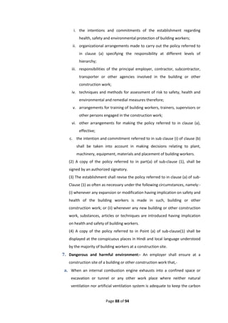 Page 88 of 94
i. the intentions and commitments of the establishment regarding
health, safety and environmental protection of building workers;
ii. organizational arrangements made to carry out the policy referred to
in clause (a) specifying the responsibility at different levels of
hierarchy;
iii. responsibilities of the principal employer, contractor, subcontractor,
transporter or other agencies involved in the building or other
construction work;
iv. techniques and methods for assessment of risk to safety, health and
environmental and remedial measures therefore;
v. arrangements for training of building workers, trainers, supervisors or
other persons engaged in the construction work;
vi. other arrangements for making the policy referred to in clause (a),
effective;
c. the intention and commitment referred to in sub clause (i) of clause (b)
shall be taken into account in making decisions relating to plant,
machinery, equipment, materials and placement of building workers.
(2) A copy of the policy referred to in part(a) of sub-clause (1), shall be
signed by an authorized signatory.
(3) The establishment shall revise the policy referred to in clause (a) of sub-
Clause (1) as often as necessary under the following circumstances, namely:-
(i) whenever any expansion or modification having implication on safety and
health of the building workers is made in such, building or other
construction work; or (ii) whenever any new building or other construction
work, substances, articles or techniques are introduced having implication
on health and safety of building workers.
(4) A copy of the policy referred to in Point (a) of sub-clause(1) shall be
displayed at the conspicuous places in Hindi and local language understood
by the majority of building workers at a construction site.
7. Dangerous and harmful environment:- An employer shall ensure at a
construction site of a building or other construction work that,-
a. When an internal combustion engine exhausts into a confined space or
excavation or tunnel or any other work place where neither natural
ventilation nor artificial ventilation system is adequate to keep the carbon
 