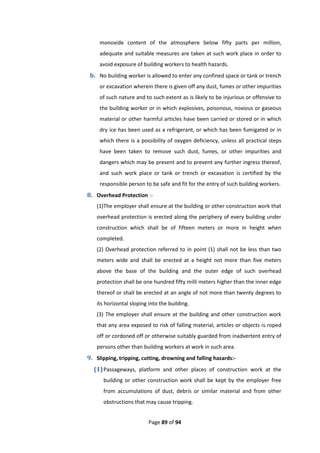 Page 89 of 94
monoxide content of the atmosphere below fifty parts per million,
adequate and suitable measures are taken at such work place in order to
avoid exposure of building workers to health hazards.
b. No building worker is allowed to enter any confined space or tank or trench
or excavation wherein there is given off any dust, fumes or other impurities
of such nature and to such extent as is likely to be injurious or offensive to
the building worker or in which explosives, poisonous, noxious or gaseous
material or other harmful articles have been carried or stored or in which
dry ice has been used as a refrigerant, or which has been fumigated or in
which there is a possibility of oxygen deficiency, unless all practical steps
have been taken to remove such dust, fumes, or other impurities and
dangers which may be present and to prevent any further ingress thereof,
and such work place or tank or trench or excavation is certified by the
responsible person to be safe and fit for the entry of such building workers.
8. Overhead Protection :-
(1)The employer shall ensure at the building or other construction work that
overhead protection is erected along the periphery of every building under
construction which shall be of fifteen meters or more in height when
completed.
(2) Overhead protection referred to in point (1) shall not be less than two
meters wide and shall be erected at a height not more than five meters
above the base of the building and the outer edge of such overhead
protection shall be one hundred fifty milli meters higher than the inner edge
thereof or shall be erected at an angle of not more than twenty degrees to
its horizontal sloping into the building.
(3) The employer shall ensure at the building and other construction work
that any area exposed to risk of falling material, articles or objects is roped
off or cordoned off or otherwise suitably guarded from inadvertent entry of
persons other than building workers at work in such area.
9. Slipping, tripping, cutting, drowning and falling hazards:-
(1)Passageways, platform and other places of construction work at the
building or other construction work shall be kept by the employer free
from accumulations of dust, debris or similar material and from other
obstructions that may cause tripping.
 