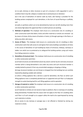 Page 9 of 94
(c) no wall, chimney or other structure or part of a structure is left unguarded in such a
condition that it may fall, collapse or weaken due to wind pressure or vibration;’
(d) in the case of demolition of exterior walls by hand, safe footing is provided for the
building workers employed for such demolition, in the form of sound flooring or scaffolds;
and
(e) walls or partitions which are to be demolished by hand are not left standing more than
one storey high above the uppermost floor on which persons are working.
4. Methods of operation:-The employer shall ensure at a construction site of a building or
other construction work that debris, bricks and other materials or articles are removed - (a)
by means of chutes; (b) by means of buckets or hoists; (c) through openings in the floors; or
(d) by any other safe means;
5. Access of floors:- The employer shall ensure at a construction site of a building or other
construction work that safe access to and egress from every building is provided at all times
in the course of demolition of such building by means of entrances, hallways, stairways or
ladder runs which are so protected as to safeguard the building workers using such means
from falling material or articles.
6. Demolition of structural steel :-The employer shall ensure at a construction site of a building
or other construction work that:-
(a) all steel structures are demolished column by column and tier by tier and every structural
member which is being demolished is not under any stress and such structural member is
suitably lashed to prevent it from any uncontrolled swinging or dropping or falling;
(b) large structural members are not thrown or dropped from the buildings but are carefully
lowered by adopting suitable safe method;
(c) where a lifting appliance like a derrick is used for demolition, the floor on which such
lifting appliance rests is completely planked over or supported and such floor is of adequate
strength to sustain bearing load for such lifting appliance and its operation.
7. Storage of material or article The employer shall ensure at a construction site of a building
or other construction work that:-
(a) all materials or articles are not stored or kept on platform, floor or stairways of a building
being demolished; Provided that this clause shall not apply to the floor of a building when
such floor is of such strength as to support safety the load to be superimposed by storing
such materials or articles;
(b) an access to any stairway or passage way is not affected or blocked by storing any
material or article;
 