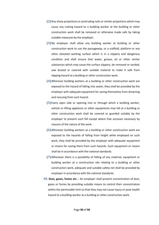 Page 90 of 94
(2)Any sharp projections or protruding nails or similar projections which may
cause any cutting hazard to a building worker at the building or other
construction work shall be removed or otherwise made safe by taking
suitable measures by the employer.
(3)No employer shall allow any building worker at building or other
construction work to use the passageway, or a scaffold, platform or any
other elevated working surface which is in a slippery and dangerous
condition and shall ensure that water, grease, oil or other similar
substances which may cause the surface slippery, be removed or sanded,
saw dusted or covered with suitable material to make it safe from
slipping hazard at a building or other construction work.
(4)Wherever building workers at a building or other construction work are
exposed to the hazard of falling into water, they shall be provided by the
employer with adequate equipment for saving themselves from drowning
and rescuing from such hazard.
(5)Every open side or opening into or through which a building worker,
vehicle or lifting appliance or other equipments may fall at a building or
other construction work shall be covered or guarded suitably by the
employer to prevent such fall except where free accesses necessary by
reasons of the nature of the work.
(6)Wherever building workers at a building or other construction work are
exposed to the hazards of falling from height while employed on such
work, they shall be provided by the employer with adequate equipment
or means for saving them from such hazards. Such equipment or means
shall be in accordance with the national standards.
(7)Whenever there is a possibility of falling of any material, equipment or
building worker at a construction site relating to a building or other
construction work, adequate and suitable safety net shall be provided by
employer in accordance with the national standards.
10. Dust, gases, fumes etc.:- An employer shall prevent concentration of dust,
gases or fumes by providing suitable means to control their concentration
within the permissible limit so that they may not cause injury or pose health
hazard to a building worker at a building or other construction work.
 