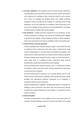 Page 91 of 94
11.Corrosive substances:-The employer shall ensure that corrosive substances,
including alkalis and acids, shall be stored and used by a person dealing with
such substances at a building or other construction work in such a manner
that it does not endanger the building worker and suitable protective
equipment shall be provided by the employer to a building worker during
handling or use of such substances at a building or other construction work
and in case of spillage of such substances on the building worker, immediate
remedial measures shall be taken by the employer.
12.Eye Protection:- Suitable protective equipment for the protection of eyes
shall be provided by an employer and used by the building worker engaged
in operations like welding, cutting, chipping, grinding or similar operations
which may cause hazard to his eyes at a building or other construction work.
13.Head Protection and other protection
(1) Every building worker required to pass through or work within the areas
as building or other construction work where there is hazard of his being
struck by falling objects or materials shall be provided by the employer with
Safety hamlets of type and tested in accordance with the national standards.
(2) Every building worker required to work in water or in wet concrete or in
other similar work at a building or other construction work, shall be
provided with suitable water-proof boots by the employer.
(3) Every building worker required to work in rain or in similar wet condition
at building or other construction work, shall be provided with water-proof
coat with hat by the employer.
(4) Every building worker required to use or handle alkalies, acid or other
similar corrosive substances at a building or other construction work shall be
provided with appropriate protective equipment by an employer, in
accordance with the national standards.
(5) Every building worker engaged in handling sharp objects or materials at a
building or other construction work which may cause hand injury, shall be
provided with suitable hand-gloves by the employer, in accordance with the
national standards.
14.Electrical hazards
(1) Before commencement of any building or other construction work, the
employer shall take adequate measures to prevent any worker from coming
 