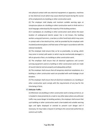 Page 92 of 94
into physical contact with any electrical equipment or apparatus, machines
or live electrical circuit which may cause electrical hazard during the course
of his employment at a building or other construction work.
(2) The employer shall display and maintain suitable warning signs at
conspicuous places at a building or other construction work in Hindi and in a
local language understood by the majority of the building workers.
(3) In workplaces at a building or other construction work where the exact
location of underground electric power line is not known, the building
workers using jack hammers, crow bars or other hand tools which may come
in contact with a live electrical line, shall be provided by the employer with
insulated protective gloves and foot-wear of the type in accordance with the
national standards.
(4) The employer shall ensure that, as far as practicable, no wiring, which
may come in contact with water or which may be mechanically damaged, is
left on ground or floor, at a building or other construction work.
(5) The employer shall ensure that all electrical appliances and current
carrying equipment used at a building or other construction work are made
of sound material and are properly and adequately earthed.
(6) The employer shall ensure that all temporary electrical installations at a
building or other construction work are provided with earth-leakage circuit
breakers.
(7) The employer shall ensure that all electrical installations at a building or
other construction work comply with the requirements of any law for the
time being in force.
15.Vehicular Traffic:-
(1) Whenever any building or other construction work is being carried on, or
is located in close proximity to a road or any other place where any vehicular
traffic may cause danger to building workers, the employer shall ensure that
such building or other construction work is barricaded and suitable warning
signs and lights displayed or erected to prevent such danger and if
necessary, he may make a request in writing to the concerned authorities to
control such traffic.
 
