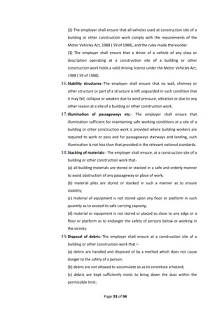 Page 93 of 94
(2) The employer shall ensure that all vehicles used at construction site of a
building or other construction work comply with the requirements of the
Motor Vehicles Act, 1988 ( 59 of 1988), and the rules made thereunder.
(3) The employer shall ensure that a driver of a vehicle of any class or
description operating at a construction site of a building or other
construction work holds a valid driving licence under the Motor Vehicles Act,
1988 ( 59 of 1988).
16.Stability structures:-The employer shall ensure that no wall, chimney or
other structure or part of a structure is left unguarded in such condition that
it may fall, collapse or weaken due to wind pressure, vibration or due to any
other reason at a site of a building or other construction work.
17.Illumination of passageways etc:- The employer shall ensure that
illumination sufficient for maintaining safe working conditions at a site of a
building or other construction work is provided where building workers are
required to work or pass and for passageways stairways and landing, such
illumination is not less than that provided in the relevant national standards.
18.Stacking of materials:- The employer shall ensure, at a construction site of a
building or other construction work that-
(a) all building materials are stored or stacked in a safe and orderly manner
to avoid obstruction of any passageway or place of work;
(b) material piles are stored or stacked in such a manner as to ensure
stability;
(c) material of equipment is not stored upon any floor or platform in such
quantity as to exceed its safe carrying capacity;
(d) material or equipment is not stored or placed so close to any edge or a
floor or platform as to endanger the safety of persons below or working in
the vicinity.
19.Disposal of debris:-The employer shall ensure at a construction site of a
building or other construction work that—
(a) debris are handled and disposed of by a method which does not cause
danger to the safety of a person;
(b) debris are not allowed to accumulate so as to constitute a hazard;
(c) debris are kept sufficiently moist to bring down the dust within the
permissible limit;
 