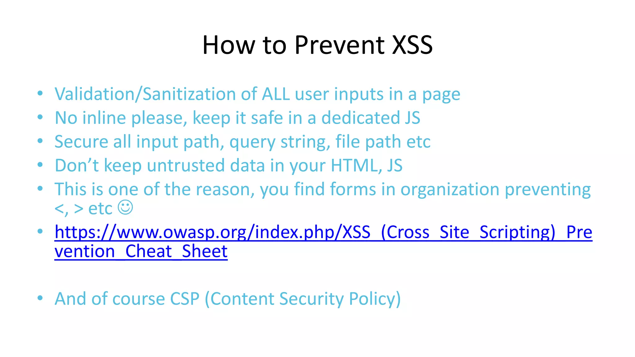 How to Prevent XSS
•
•
•
•
•

Validation/Sanitization of ALL user inputs in a page
No inline please, keep it safe in a dedicated JS
Secure all input path, query string, file path etc
Don’t keep untrusted data in your HTML, JS
This is one of the reason, you find forms in organization preventing
<, > etc 
• https://www.owasp.org/index.php/XSS_(Cross_Site_Scripting)_Pre
vention_Cheat_Sheet
• And of course CSP (Content Security Policy)

 
