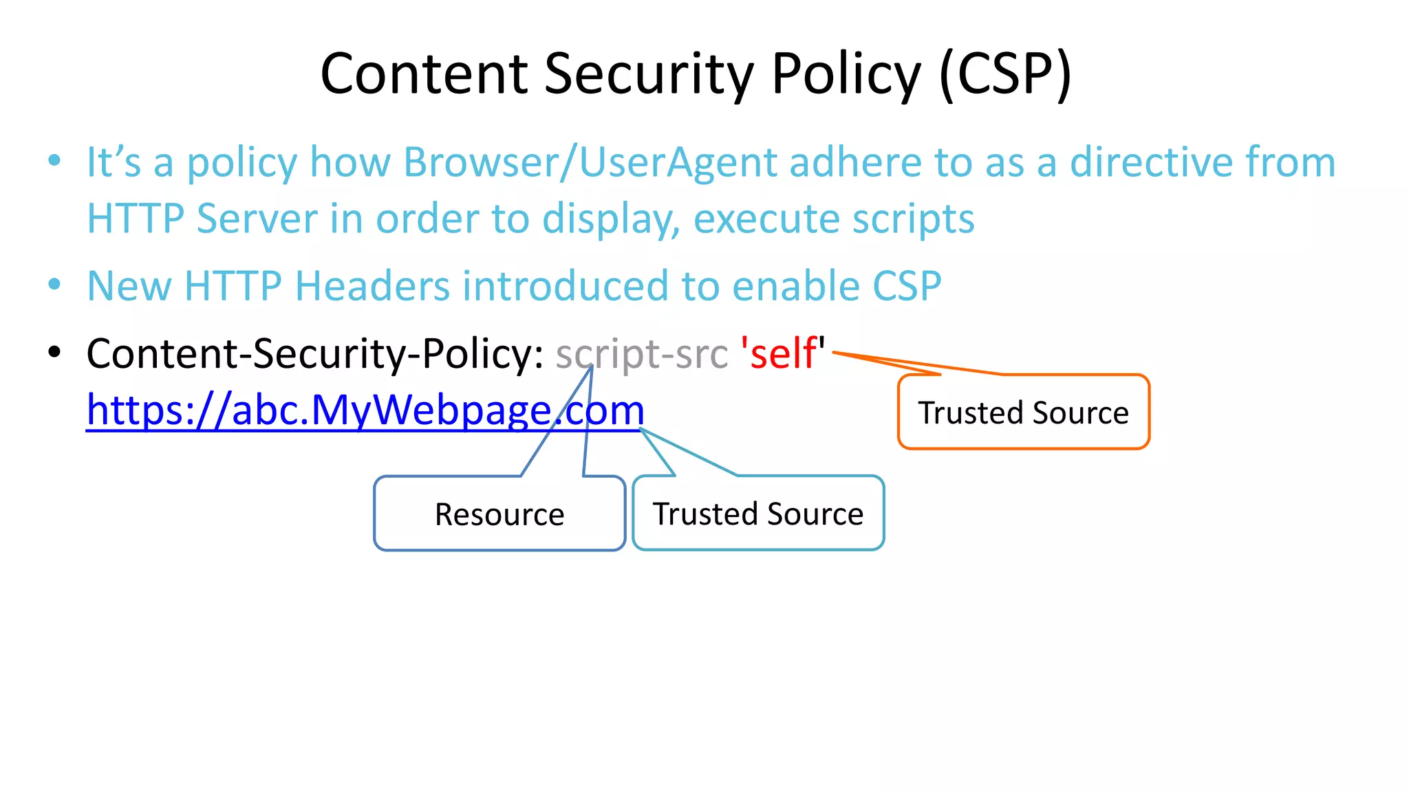 Content Security Policy (CSP)
• It’s a policy how Browser/UserAgent adhere to as a directive from
HTTP Server in order to display, execute scripts
• New HTTP Headers introduced to enable CSP
• Content-Security-Policy: script-src 'self'
Trusted Source
https://abc.MyWebpage.com
Resource

Trusted Source

 
