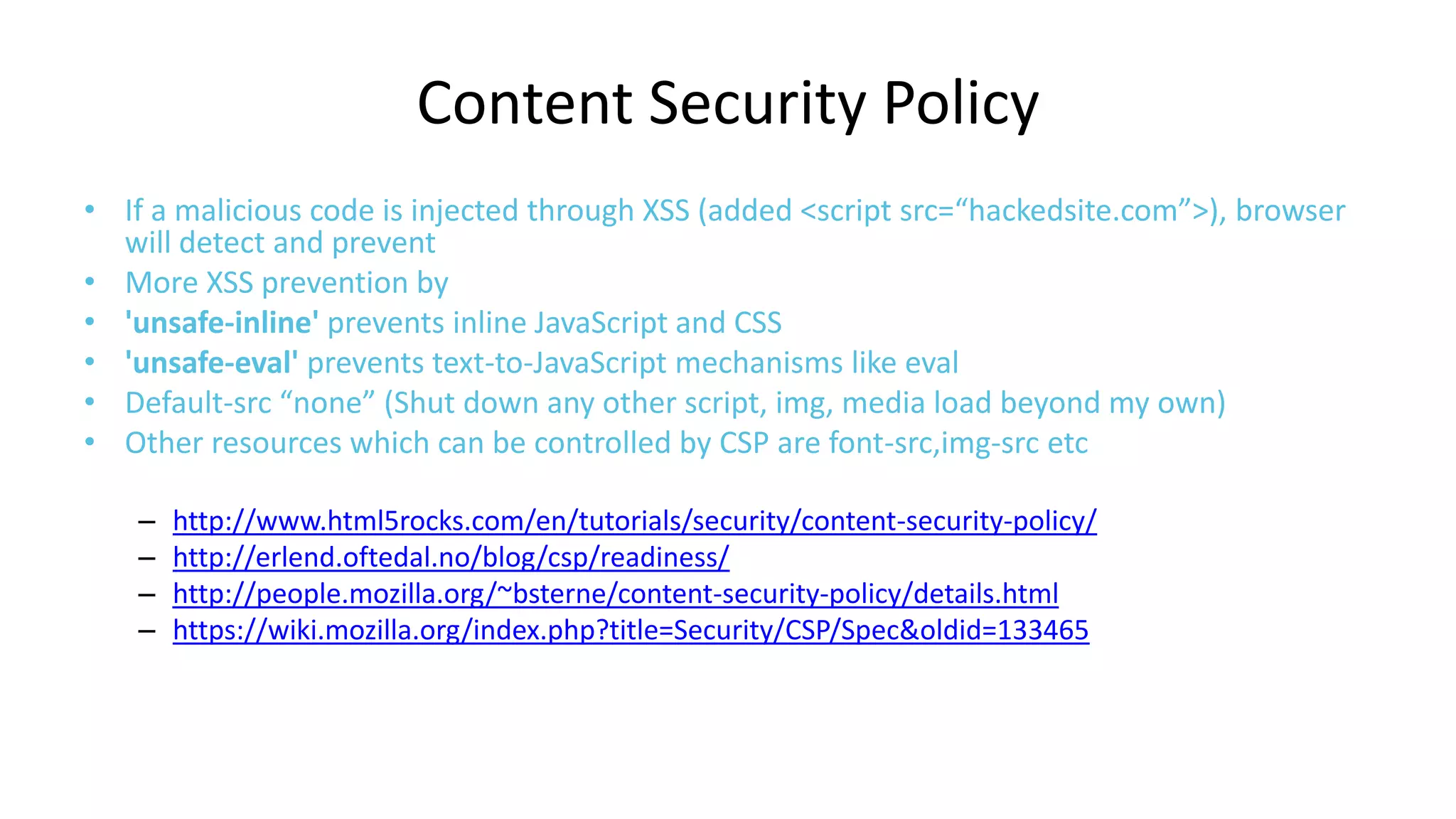 Content Security Policy
• If a malicious code is injected through XSS (added <script src=“hackedsite.com”>), browser
will detect and prevent
• More XSS prevention by
• 'unsafe-inline' prevents inline JavaScript and CSS
• 'unsafe-eval' prevents text-to-JavaScript mechanisms like eval
• Default-src “none” (Shut down any other script, img, media load beyond my own)
• Other resources which can be controlled by CSP are font-src,img-src etc
–
–
–
–

http://www.html5rocks.com/en/tutorials/security/content-security-policy/
http://erlend.oftedal.no/blog/csp/readiness/
http://people.mozilla.org/~bsterne/content-security-policy/details.html
https://wiki.mozilla.org/index.php?title=Security/CSP/Spec&oldid=133465

 
