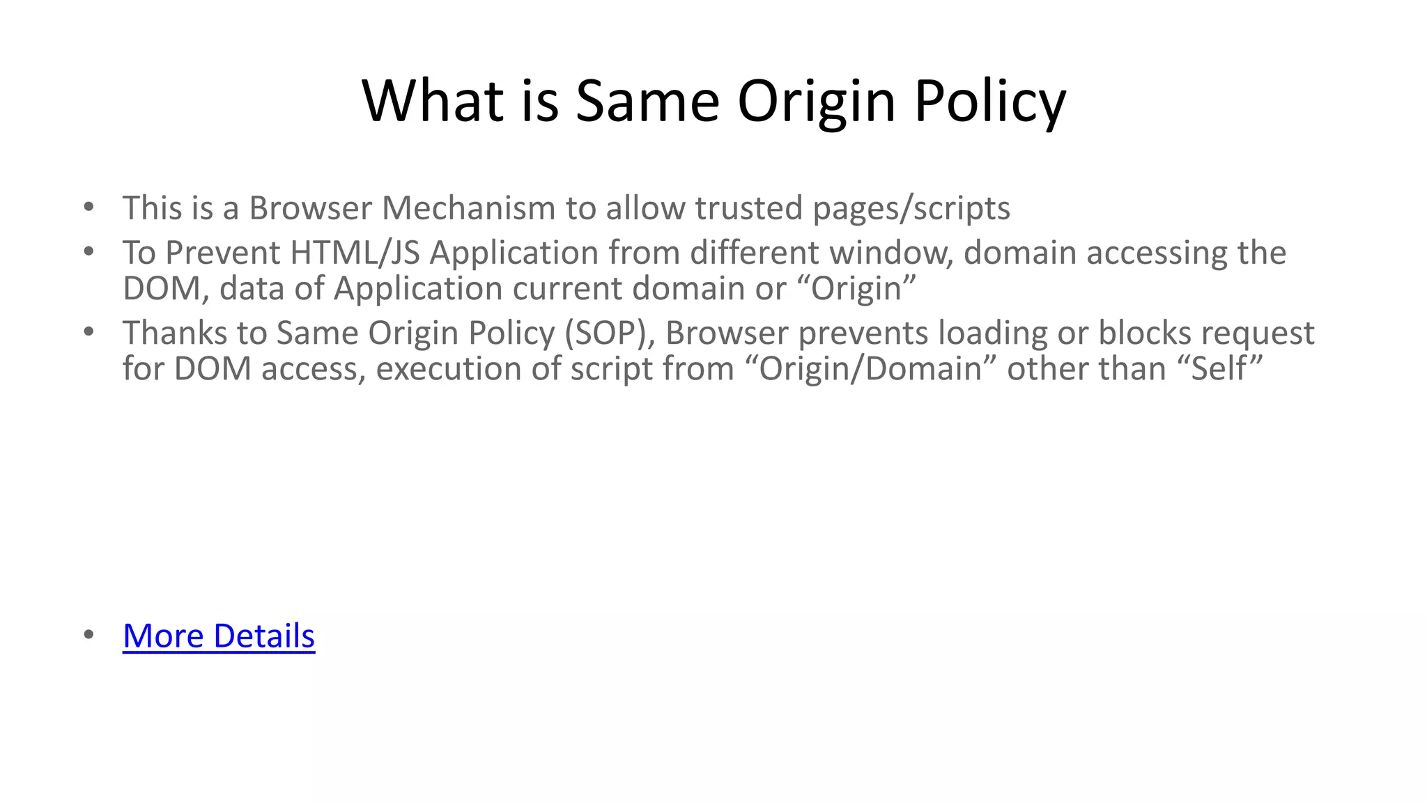 What is Same Origin Policy
• This is a Browser Mechanism to allow trusted pages/scripts
• To Prevent HTML/JS Application from different window, domain accessing the
DOM, data of Application current domain or “Origin”
• Thanks to Same Origin Policy (SOP), Browser prevents loading or blocks request
for DOM access, execution of script from “Origin/Domain” other than “Self”

• More Details

 