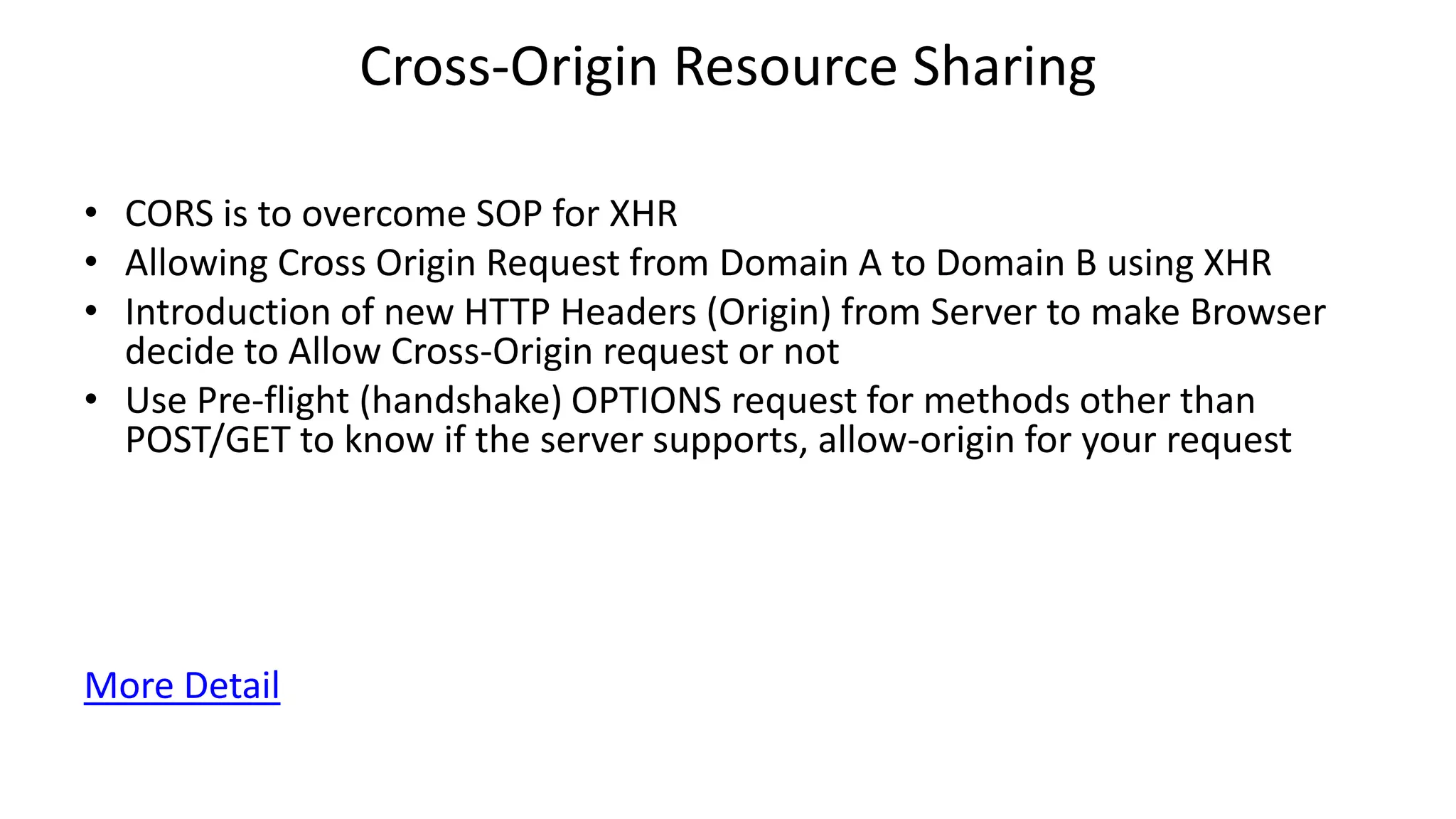 Cross-Origin Resource Sharing
• CORS is to overcome SOP for XHR
• Allowing Cross Origin Request from Domain A to Domain B using XHR
• Introduction of new HTTP Headers (Origin) from Server to make Browser
decide to Allow Cross-Origin request or not
• Use Pre-flight (handshake) OPTIONS request for methods other than
POST/GET to know if the server supports, allow-origin for your request

More Detail

 