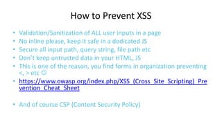 How to Prevent XSS
•
•
•
•
•

Validation/Sanitization of ALL user inputs in a page
No inline please, keep it safe in a dedicated JS
Secure all input path, query string, file path etc
Don’t keep untrusted data in your HTML, JS
This is one of the reason, you find forms in organization preventing
<, > etc 
• https://www.owasp.org/index.php/XSS_(Cross_Site_Scripting)_Pre
vention_Cheat_Sheet
• And of course CSP (Content Security Policy)

 