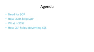 Agenda
•
•
•
•

Need for SOP
How CORS help SOP
What is XSS?
How CSP helps preventing XSS

 