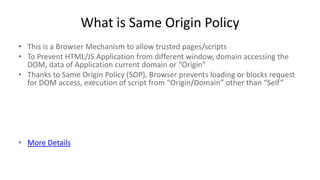 What is Same Origin Policy
• This is a Browser Mechanism to allow trusted pages/scripts
• To Prevent HTML/JS Application from different window, domain accessing the
DOM, data of Application current domain or “Origin”
• Thanks to Same Origin Policy (SOP), Browser prevents loading or blocks request
for DOM access, execution of script from “Origin/Domain” other than “Self”

• More Details

 