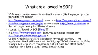 What are allowed in SOP?
• SOP cannot prevent cross site content inclusions (like images, scripts, css
from different domain
• http://www.google.com/page1 can access http://www.google.com/page2
• http://www.google.com/page1 cannot access http://www.yahoo.com as
the two pages belong to different domain
• <script> is allowed by SOP [file:// ??]
• In a http://www.mypage.com page, you can include<script src=
http://api.google.com/googleplus >.
• Google API page scripts are executed in “Mypage” domain, HTML
Application, it will still have access to “Mypage” DOM elements. So, if the
“Google API scripts” are compromised, it will have bad effect on the
“MyPage” (Will take it to XSS- Cross Site Scripting)

 