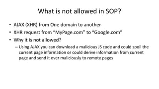 What is not allowed in SOP?
• AJAX (XHR) from One domain to another
• XHR request from “MyPage.com” to “Google.com”
• Why it is not allowed?
– Using AJAX you can download a malicious JS code and could spoil the
current page information or could derive information from current
page and send it over maliciously to remote pages

 