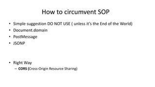How to circumvent SOP
•
•
•
•

Simple suggestion DO NOT USE ( unless it’s the End of the World)
Document.domain
PostMessage
JSONP

• Right Way
– CORS (Cross-Origin Resource Sharing)

 