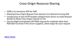 Cross-Origin Resource Sharing
• CORS is to overcome SOP for XHR
• Allowing Cross Origin Request from Domain A to Domain B using XHR
• Introduction of new HTTP Headers (Origin) from Server to make Browser
decide to Allow Cross-Origin request or not
• Use Pre-flight (handshake) OPTIONS request for methods other than
POST/GET to know if the server supports, allow-origin for your request

More Detail

 