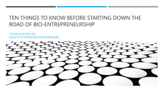 TEN THINGS TO KNOW BEFORE STARTING DOWN THE
ROAD OF BIO-ENTREPRENEURSHIP
STEVEN B LEVINE, MD
SOCIETY OF PHYSICIAN ENTREPRENEURS
 