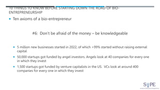 10 THINGS TO KNOW BEFORE STARTING DOWN THE ROAD OF BIO-
ENTREPRENEURSHIP
 Ten axioms of a bio-entrepreneur
#6: Don’t be afraid of the money – be knowledgeable
 5 million new businesses started in 2022, of which >99% started without raising external
capital
 50,000 startups got funded by angel investors. Angels look at 40 companies for every one
in which they invest
 1,500 startups got funded by venture capitalists in the US. VCs look at around 400
companies for every one in which they invest
 